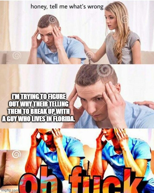 honey, tell me what's wrong | I'M TRYING TO FIGURE OUT WHY THEIR TELLING THEM TO BREAK UP WITH A GUY WHO LIVES IN FLORIDA. | image tagged in honey tell me what's wrong | made w/ Imgflip meme maker