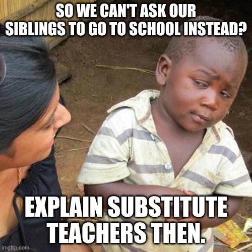 Shitpost | SO WE CAN'T ASK OUR SIBLINGS TO GO TO SCHOOL INSTEAD? EXPLAIN SUBSTITUTE TEACHERS THEN. | image tagged in memes,third world skeptical kid | made w/ Imgflip meme maker