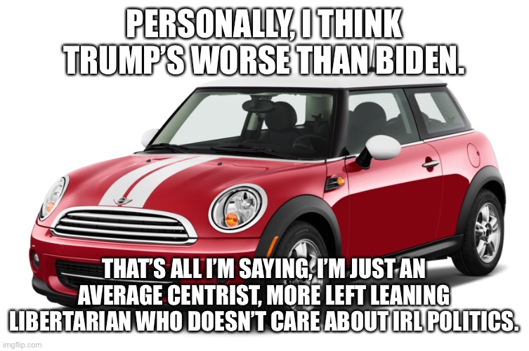 I’m not even gonna comment here,Ima just see peoples’ opinions, lmao. | PERSONALLY, I THINK TRUMP’S WORSE THAN BIDEN. THAT’S ALL I’M SAYING, I’M JUST AN AVERAGE CENTRIST, MORE LEFT LEANING LIBERTARIAN WHO DOESN’T CARE ABOUT IRL POLITICS. | image tagged in mini cooper | made w/ Imgflip meme maker