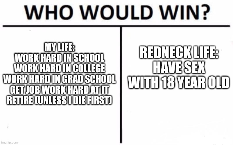 Who Would Win? Meme | MY LIFE:
WORK HARD IN SCHOOL
WORK HARD IN COLLEGE
WORK HARD IN GRAD SCHOOL
GET JOB WORK HARD AT IT
RETIRE (UNLESS I DIE FIRST) REDNECK LIFE: | image tagged in memes,who would win | made w/ Imgflip meme maker