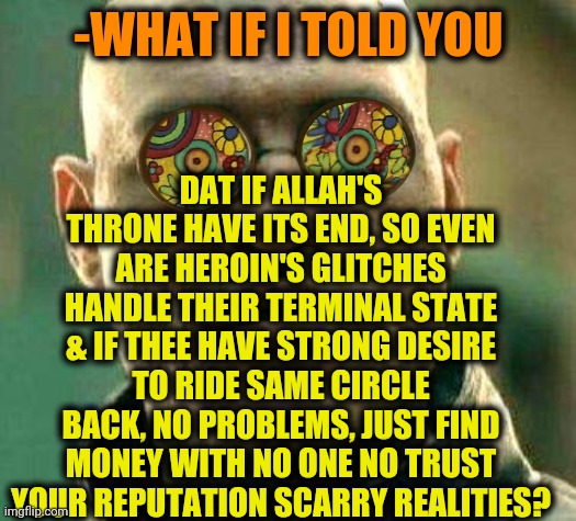 -Repeat the movie. | DAT IF ALLAH'S THRONE HAVE ITS END, SO EVEN ARE HEROIN'S GLITCHES HANDLE THEIR TERMINAL STATE & IF THEE HAVE STRONG DESIRE TO RIDE SAME CIRCLE BACK, NO PROBLEMS, JUST FIND MONEY WITH NO ONE NO TRUST YOUR REPUTATION SCARRY REALITIES? -WHAT IF I TOLD YOU | image tagged in acid kicks in morpheus,heroin,don't do drugs,joey repeat after me,allahu akbar,avengers endgame | made w/ Imgflip meme maker
