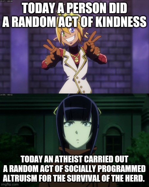 Good and What? |  TODAY A PERSON DID A RANDOM ACT OF KINDNESS; TODAY AN ATHEIST CARRIED OUT A RANDOM ACT OF SOCIALLY PROGRAMMED ALTRUISM FOR THE SURVIVAL OF THE HERD. | image tagged in good and what | made w/ Imgflip meme maker