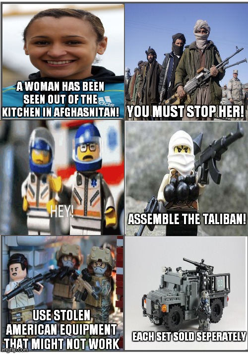 lego ads in afghanistan | A WOMAN HAS BEEN SEEN OUT OF THE KITCHEN IN AFGHASNITAN! YOU MUST STOP HER! ASSEMBLE THE TALIBAN! USE STOLEN AMERICAN EQUIPMENT THAT MIGHT NOT WORK; EACH SET SOLD SEPERATELY | image tagged in blank comic panel 2x3 | made w/ Imgflip meme maker