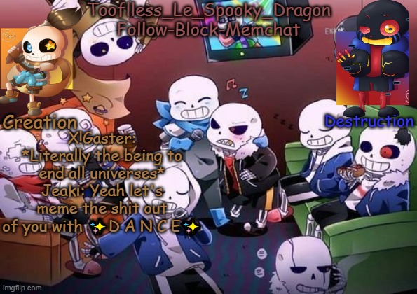 ✨D a n c e✨ | X!Gaster: *Literally the being to end all universes*
Jeaki: Yeah let's meme the shit out of you with ✨D A N C E✨ | image tagged in tooflless's undertale temp | made w/ Imgflip meme maker