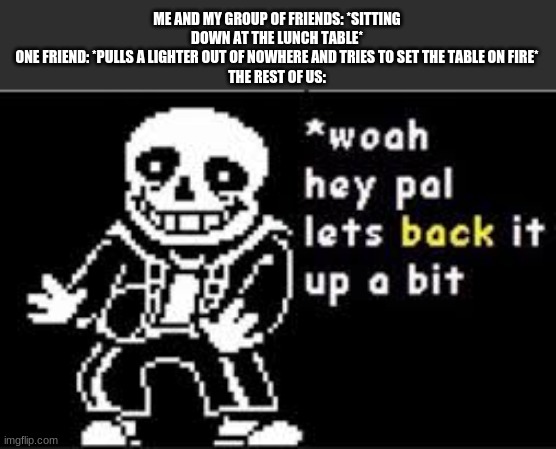woah hey pal lets back it up a bit | ME AND MY GROUP OF FRIENDS: *SITTING DOWN AT THE LUNCH TABLE*
ONE FRIEND: *PULLS A LIGHTER OUT OF NOWHERE AND TRIES TO SET THE TABLE ON FIRE*
THE REST OF US: | image tagged in woah hey pal lets back it up a bit | made w/ Imgflip meme maker