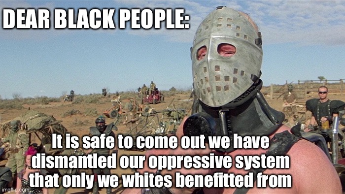 Systemic Oppression | DEAR BLACK PEOPLE:; It is safe to come out we have dismantled our oppressive system that only we whites benefitted from | image tagged in humungus mad max road warrior,blm,racism,equality | made w/ Imgflip meme maker