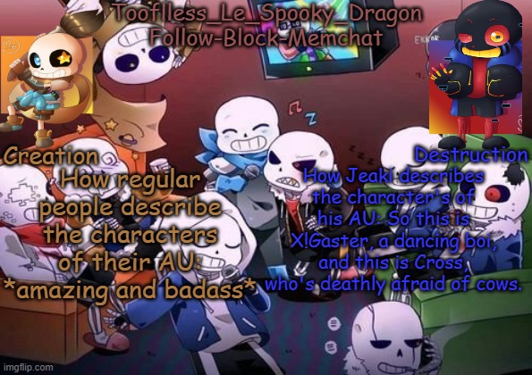 Tooflless's Undertale Temp | How regular people describe the characters of their AU: *amazing and badass*; How Jeaki describes the character's of his AU: So this is X!Gaster, a dancing boi, and this is Cross, who's deathly afraid of cows. | image tagged in tooflless's undertale temp | made w/ Imgflip meme maker