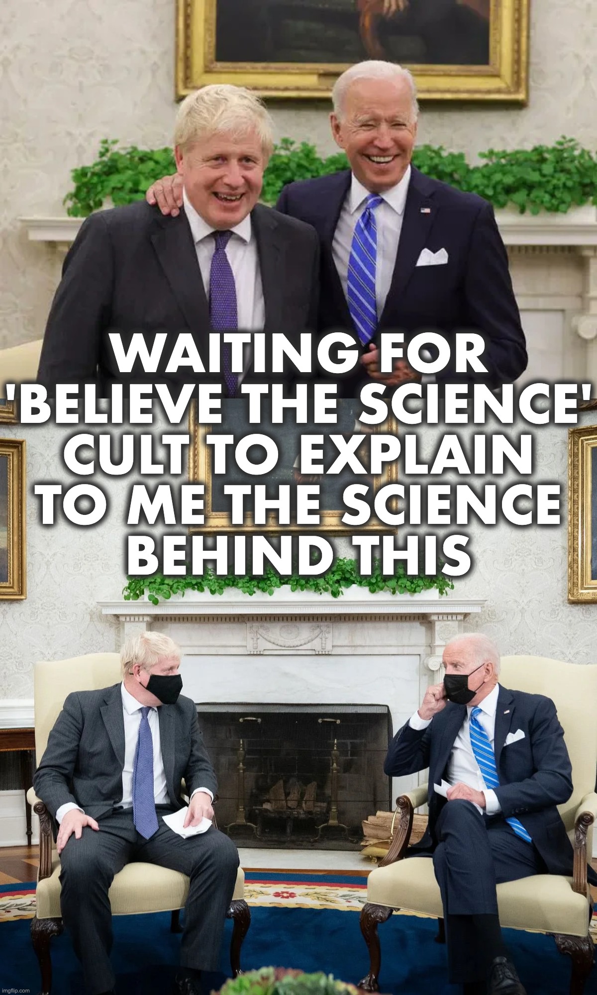 'Believe the Science' Cult Members Mocked by Chiden and BoJo | WAITING FOR
'BELIEVE THE SCIENCE'
CULT TO EXPLAIN
TO ME THE SCIENCE
BEHIND THIS | image tagged in covid-19,masks,joe biden,boris johnson | made w/ Imgflip meme maker