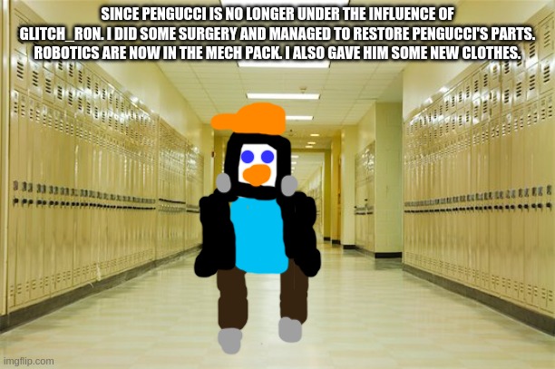 i recive: pengucci. glitch_ron recives: 1 new oc slot | SINCE PENGUCCI IS NO LONGER UNDER THE INFLUENCE OF GLITCH_RON. I DID SOME SURGERY AND MANAGED TO RESTORE PENGUCCI'S PARTS. ROBOTICS ARE NOW IN THE MECH PACK. I ALSO GAVE HIM SOME NEW CLOTHES. | image tagged in high school hallway | made w/ Imgflip meme maker