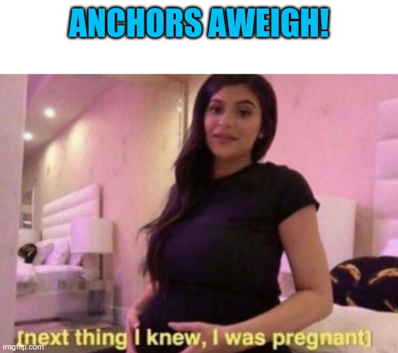 next thing I knew I was pregnant | ANCHORS AWEIGH! | image tagged in next thing i knew i was pregnant | made w/ Imgflip meme maker