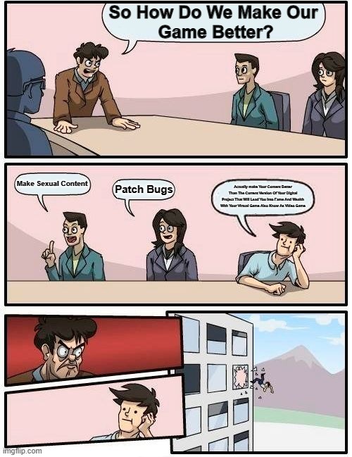 Boardroom Meeting Suggestion Meme | So How Do We Make Our
 Game Better? Make Sexual Content; Patch Bugs; Actually make Your Content Better Than The Current Version Of Your Digital Project That Will Lead You into Fame And Wealth With Your Virtual Game Also Know As Video Game | image tagged in memes,boardroom meeting suggestion | made w/ Imgflip meme maker