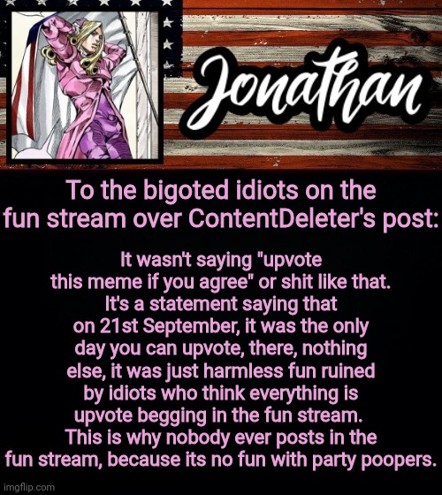 Seriously, shut up and move on, it's a harmless post | It wasn't saying "upvote this meme if you agree" or shit like that.
It's a statement saying that on 21st September, it was the only day you can upvote, there, nothing else, it was just harmless fun ruined by idiots who think everything is upvote begging in the fun stream. 
This is why nobody ever posts in the fun stream, because its no fun with party poopers. To the bigoted idiots on the fun stream over ContentDeleter's post: | image tagged in president jonathan,imgflip | made w/ Imgflip meme maker