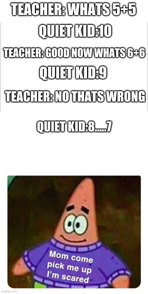  TEACHER: WHATS 5+5; QUIET KID:10; TEACHER: GOOD NOW WHATS 6+6; QUIET KID:9; TEACHER: NO THATS WRONG; QUIET KID:8.....7 | image tagged in white background,patrick mom come pick me up i'm scared | made w/ Imgflip meme maker