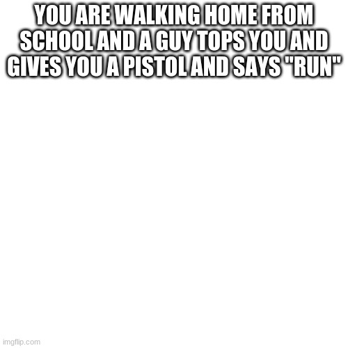 Blank Transparent Square | YOU ARE WALKING HOME FROM SCHOOL AND A GUY TOPS YOU AND GIVES YOU A PISTOL AND SAYS "RUN" | image tagged in memes,blank transparent square | made w/ Imgflip meme maker