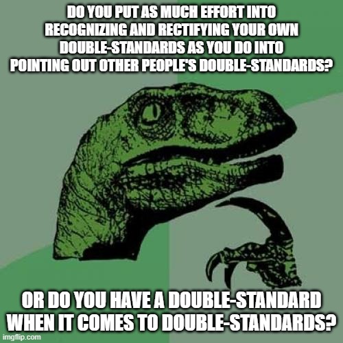 The Root Of All Double-Standards |  DO YOU PUT AS MUCH EFFORT INTO RECOGNIZING AND RECTIFYING YOUR OWN DOUBLE-STANDARDS AS YOU DO INTO POINTING OUT OTHER PEOPLE'S DOUBLE-STANDARDS? OR DO YOU HAVE A DOUBLE-STANDARD WHEN IT COMES TO DOUBLE-STANDARDS? | image tagged in memes,philosoraptor,double standards,hypocrisy,equality,hypocritical | made w/ Imgflip meme maker