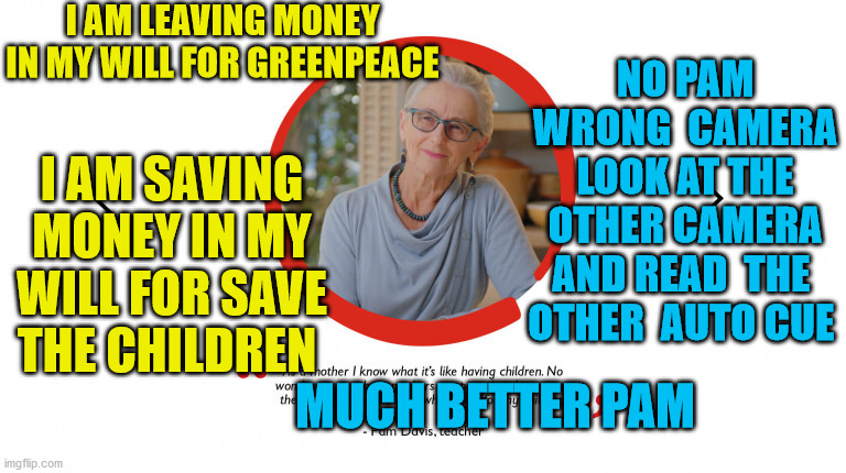 Greenpeace copied Save the Children Scam for tv ads |  I AM LEAVING MONEY IN MY WILL FOR GREENPEACE; NO PAM WRONG  CAMERA LOOK AT THE OTHER CAMERA AND READ  THE  OTHER  AUTO CUE; I AM SAVING MONEY IN MY WILL FOR SAVE THE CHILDREN; MUCH BETTER PAM | image tagged in tv ads,scammers,begging,scam,new zealand | made w/ Imgflip meme maker