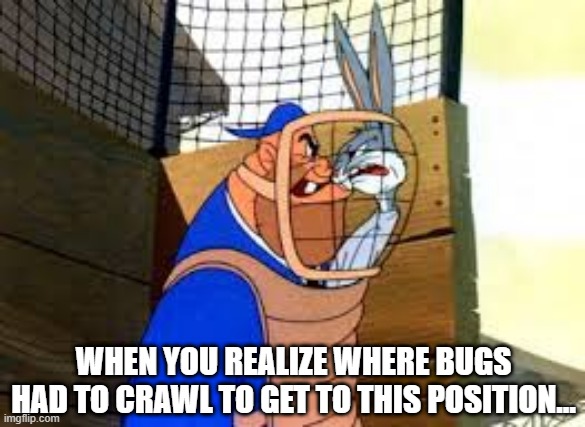 What's Up Doc? | WHEN YOU REALIZE WHERE BUGS HAD TO CRAWL TO GET TO THIS POSITION... | image tagged in classic cartoons | made w/ Imgflip meme maker