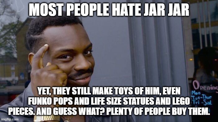 He can't be THAT hated! | MOST PEOPLE HATE JAR JAR; YET, THEY STILL MAKE TOYS OF HIM, EVEN FUNKO POPS AND LIFE SIZE STATUES AND LEGO PIECES. AND GUESS WHAT? PLENTY OF PEOPLE BUY THEM. | image tagged in memes,roll safe think about it,star wars,star wars jar jar binks | made w/ Imgflip meme maker