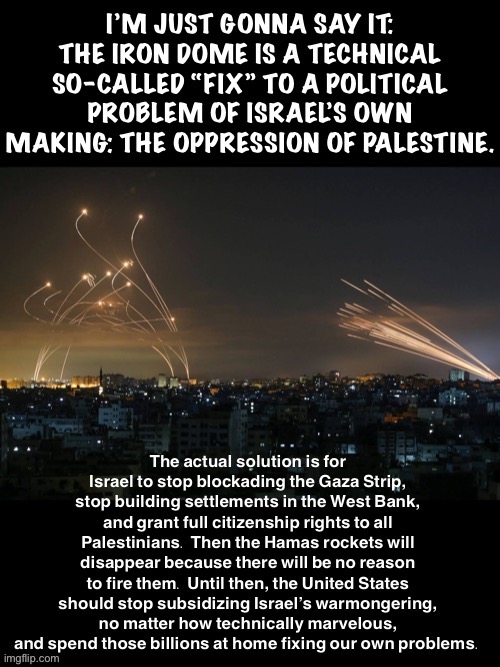 A handful of progressive Democrats picked a fight today over $1 billion for the Iron Dome. They’ll lose, but they’re right. | image tagged in iron dome is bullshit,israel,palestine,iron dome,warmongering,progressive | made w/ Imgflip meme maker