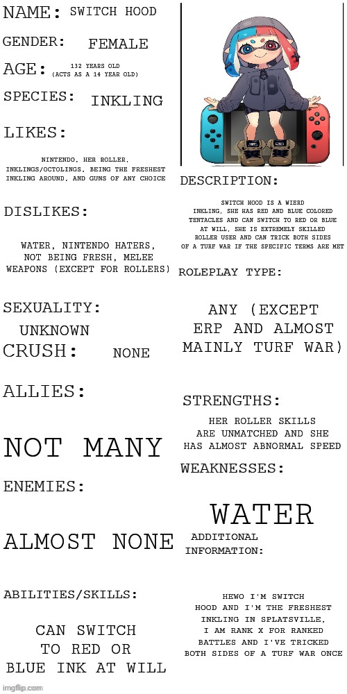Switch hood | SWITCH HOOD; FEMALE; 132 YEARS OLD (ACTS AS A 14 YEAR OLD); INKLING; NINTENDO, HER ROLLER, INKLINGS/OCTOLINGS, BEING THE FRESHEST INKLING AROUND, AND GUNS OF ANY CHOICE; SWITCH HOOD IS A WIERD INKLING, SHE HAS RED AND BLUE COLORED TENTACLES AND CAN SWITCH TO RED OR BLUE AT WILL, SHE IS EXTREMELY SKILLED ROLLER USER AND CAN TRICK BOTH SIDES OF A TURF WAR IF THE SPECIFIC TERMS ARE MET; WATER, NINTENDO HATERS, NOT BEING FRESH, MELEE WEAPONS (EXCEPT FOR ROLLERS); ANY (EXCEPT ERP AND ALMOST MAINLY TURF WAR); UNKNOWN; NONE; HER ROLLER SKILLS ARE UNMATCHED AND SHE HAS ALMOST ABNORMAL SPEED; NOT MANY; WATER; ALMOST NONE; HEWO I'M SWITCH HOOD AND I'M THE FRESHEST INKLING IN SPLATSVILLE, I AM RANK X FOR RANKED BATTLES AND I'VE TRICKED BOTH SIDES OF A TURF WAR ONCE; CAN SWITCH TO RED OR BLUE INK AT WILL | image tagged in updated roleplay oc showcase | made w/ Imgflip meme maker
