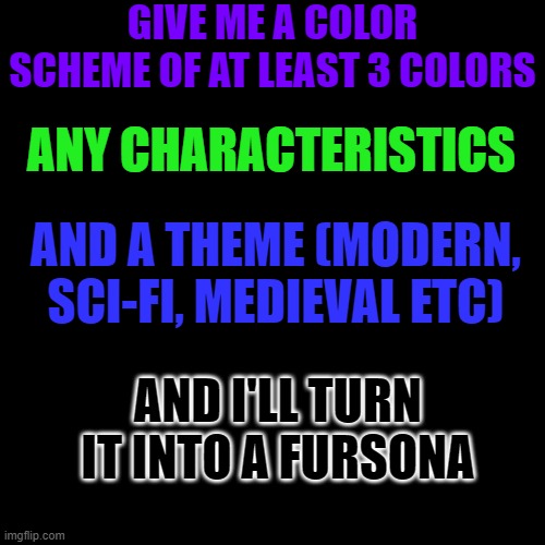 please im out of ideas | GIVE ME A COLOR SCHEME OF AT LEAST 3 COLORS; ANY CHARACTERISTICS; AND A THEME (MODERN, SCI-FI, MEDIEVAL ETC); AND I'LL TURN IT INTO A FURSONA | image tagged in art,drawing,furry,ideas,request | made w/ Imgflip meme maker
