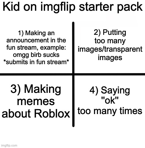 Yes | Kid on imgflip starter pack; 2) Putting too many images/transparent images; 1) Making an announcement in the fun stream, example: omgg birb sucks *submits in fun stream*; 3) Making memes about Roblox; 4) Saying ''ok'' too many times | image tagged in memes,blank starter pack | made w/ Imgflip meme maker