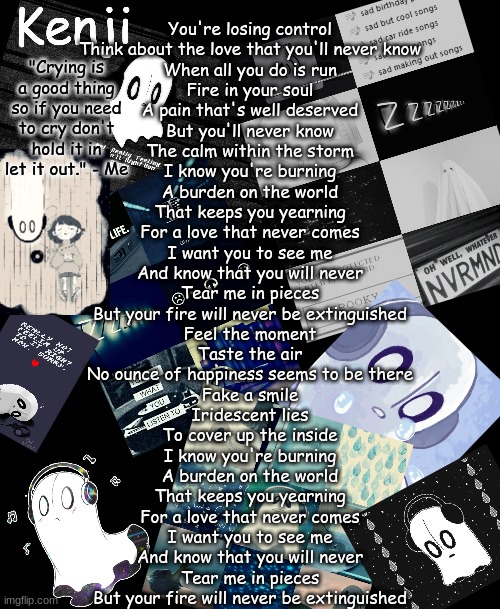 napstablook | You're losing control
Think about the love that you'll never know
When all you do is run
Fire in your soul
A pain that's well deserved
But you'll never know
The calm within the storm

I know you're burning
A burden on the world
That keeps you yearning
For a love that never comes
I want you to see me
And know that you will never
Tear me in pieces
But your fire will never be extinguished

Feel the moment
Taste the air
No ounce of happiness seems to be there
Fake a smile
Iridescent lies
To cover up the inside

I know you're burning
A burden on the world
That keeps you yearning
For a love that never comes
I want you to see me
And know that you will never
Tear me in pieces
But your fire will never be extinguished | image tagged in napstablook | made w/ Imgflip meme maker