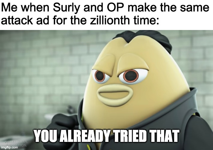 New template: imgflip.com/meme/342543741 | Me when Surly and OP make the same
attack ad for the zillionth time:; YOU ALREADY TRIED THAT | image tagged in you already tried that | made w/ Imgflip meme maker