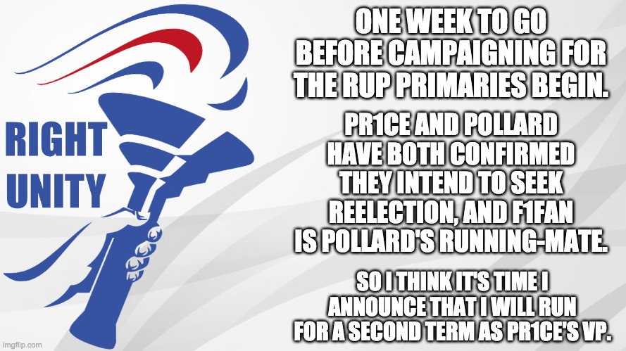 Campaigning for the RUP primaries isn't for another week, but I just wanted to announce my intentions. | ONE WEEK TO GO BEFORE CAMPAIGNING FOR THE RUP PRIMARIES BEGIN. PR1CE AND POLLARD HAVE BOTH CONFIRMED THEY INTEND TO SEEK REELECTION, AND F1FAN IS POLLARD'S RUNNING-MATE. SO I THINK IT'S TIME I ANNOUNCE THAT I WILL RUN FOR A SECOND TERM AS PR1CE'S VP. | image tagged in rup announcement | made w/ Imgflip meme maker