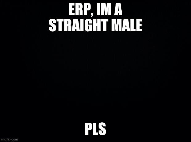 Black background | ERP, IM A STRAIGHT MALE; PLS | image tagged in black background | made w/ Imgflip meme maker