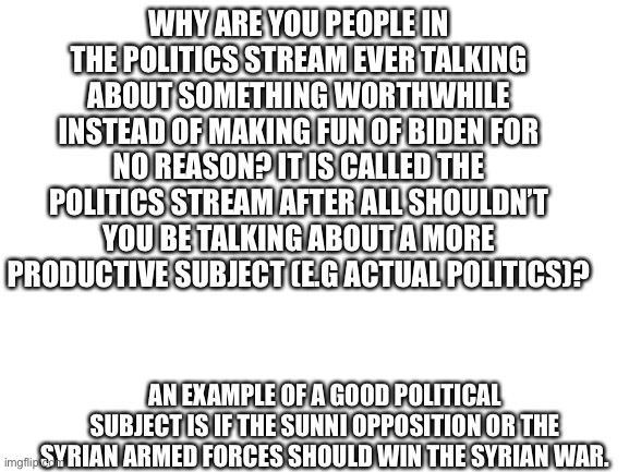 Blank White Template | WHY ARE YOU PEOPLE IN THE POLITICS STREAM EVER TALKING ABOUT SOMETHING WORTHWHILE INSTEAD OF MAKING FUN OF BIDEN FOR NO REASON? IT IS CALLED THE POLITICS STREAM AFTER ALL SHOULDN’T YOU BE TALKING ABOUT A MORE PRODUCTIVE SUBJECT (E.G ACTUAL POLITICS)? AN EXAMPLE OF A GOOD POLITICAL SUBJECT IS IF THE SUNNI OPPOSITION OR THE SYRIAN ARMED FORCES SHOULD WIN THE SYRIAN WAR. | image tagged in blank white template | made w/ Imgflip meme maker