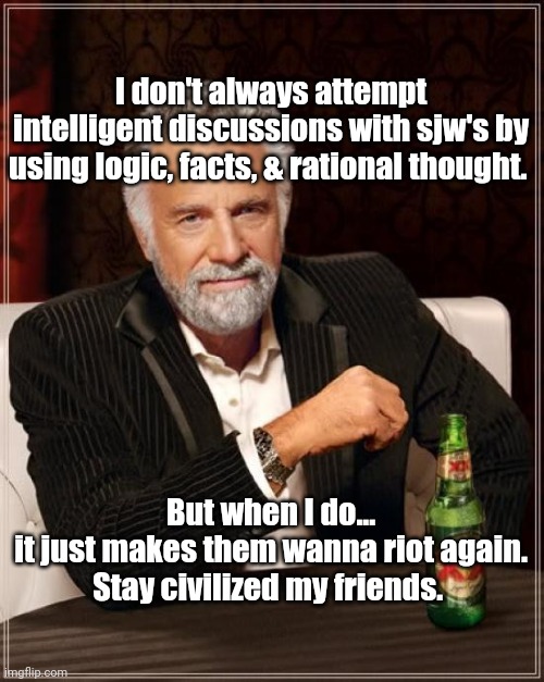Stay civilized my friends. |  I don't always attempt intelligent discussions with sjw's by using logic, facts, & rational thought. But when I do...
it just makes them wanna riot again.
Stay civilized my friends. | image tagged in memes,the most interesting man in the world | made w/ Imgflip meme maker
