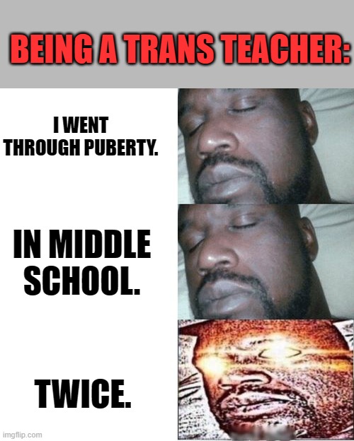 2 Sleeping Shaq, 1 Awake. | BEING A TRANS TEACHER:; I WENT THROUGH PUBERTY. IN MIDDLE SCHOOL. TWICE. | image tagged in 2 sleeping shaq 1 awake | made w/ Imgflip meme maker