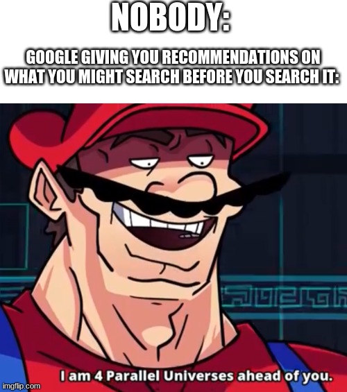 NOBODY:; GOOGLE GIVING YOU RECOMMENDATIONS ON WHAT YOU MIGHT SEARCH BEFORE YOU SEARCH IT: | image tagged in blank white template,i am 4 parallel universes ahead of you | made w/ Imgflip meme maker