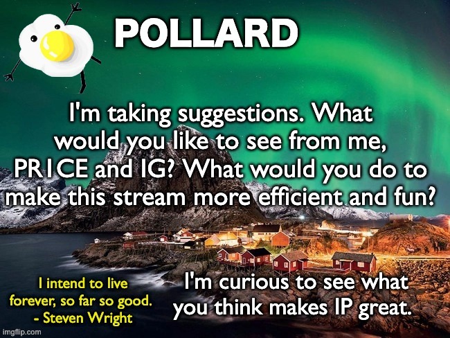 I'm kind of bored and curious, also thanks for all the approval votes in the recent strawpoll | I'm taking suggestions. What would you like to see from me, PR1CE and IG? What would you do to make this stream more efficient and fun? I'm curious to see what you think makes IP great. | image tagged in pollard template,memes,unfunny | made w/ Imgflip meme maker