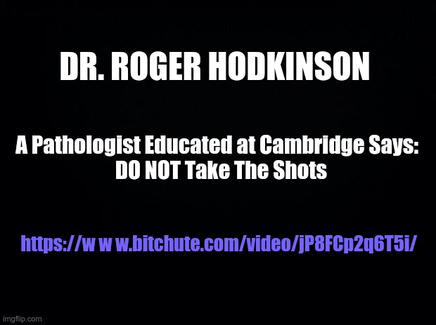 Black background | DR. ROGER HODKINSON; A Pathologist Educated at Cambridge Says: 
 DO NOT Take The Shots; https://w w w.bitchute.com/video/jP8FCp2q6T5i/ | image tagged in black background,covid-19 | made w/ Imgflip meme maker