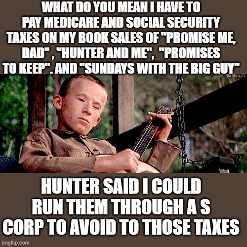 Yep | WHAT DO YOU MEAN I HAVE TO PAY MEDICARE AND SOCIAL SECURITY TAXES ON MY BOOK SALES OF "PROMISE ME, DAD" , "HUNTER AND ME",  "PROMISES TO KEEP". AND "SUNDAYS WITH THE BIG GUY"; HUNTER SAID I COULD RUN THEM THROUGH A S CORP TO AVOID TO THOSE TAXES | image tagged in joe biden,hypocrisy | made w/ Imgflip meme maker