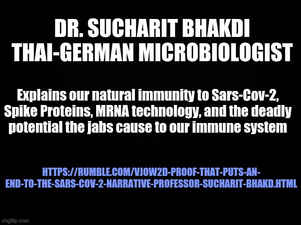 Black background | DR. SUCHARIT BHAKDI THAI-GERMAN MICROBIOLOGIST; Explains our natural immunity to Sars-Cov-2, Spike Proteins, MRNA technology, and the deadly
potential the jabs cause to our immune system; HTTPS://RUMBLE.COM/VJOW2D-PROOF-THAT-PUTS-AN-
END-TO-THE-SARS-COV-2-NARRATIVE-PROFESSOR-SUCHARIT-BHAKD.HTML | image tagged in black background,covid | made w/ Imgflip meme maker