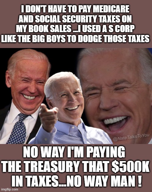 yep | I DON'T HAVE TO PAY MEDICARE AND SOCIAL SECURITY TAXES ON MY BOOK SALES ...I USED A S CORP LIKE THE BIG BOYS TO DODGE THOSE TAXES; NO WAY I'M PAYING  THE TREASURY THAT $500K  IN TAXES...NO WAY MAN ! | image tagged in joe biden laughing | made w/ Imgflip meme maker
