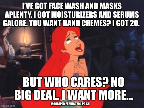 Ariel | I’VE GOT FACE WASH AND MASKS APLENTY. I GOT MOISTURIZERS AND SERUMS GALORE. YOU WANT HAND CREMES? I GOT 20. BUT WHO CARES? NO BIG DEAL. I WANT MORE…; MOOREPAMPERING4YOU.PO.SH | image tagged in ariel | made w/ Imgflip meme maker