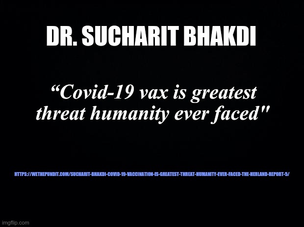 Black background | DR. SUCHARIT BHAKDI; “Covid-19 vax is greatest threat humanity ever faced"; HTTPS://WETHEPUNDIT.COM/SUCHARIT-BHAKDI-COVID-19-VACCINATION-IS-GREATEST-THREAT-HUMANITY-EVER-FACED-THE-HERLAND-REPORT-5/ | image tagged in black background | made w/ Imgflip meme maker