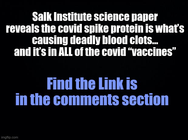 Black background | Salk Institute science paper reveals the covid spike protein is what’s
causing deadly blood clots... and it’s in ALL of the covid “vaccines”; Find the Link is in the comments section | image tagged in black background | made w/ Imgflip meme maker