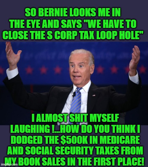 yep | SO BERNIE LOOKS ME IN THE EYE AND SAYS "WE HAVE TO CLOSE THE S CORP TAX LOOP HOLE"; I ALMOST SHIT MYSELF LAUGHING !...HOW DO YOU THINK I DODGED THE $500K IN MEDICARE AND SOCIAL SECURITY TAXES FROM MY BOOK SALES IN THE FIRST PLACE! | image tagged in democrat's,hypocrisy | made w/ Imgflip meme maker