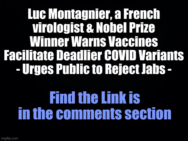 Black background | Luc Montagnier, a French virologist & Nobel Prize Winner Warns Vaccines
Facilitate Deadlier COVID Variants - Urges Public to Reject Jabs -; Find the Link is in the comments section | image tagged in black background | made w/ Imgflip meme maker