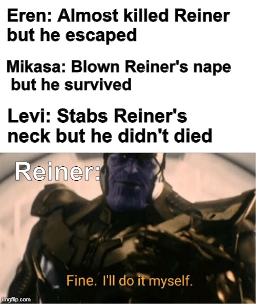 Suicide | Eren: Almost killed Reiner 
but he escaped; Mikasa: Blown Reiner's nape
 but he survived; Levi: Stabs Reiner's neck but he didn't died; Reiner: | image tagged in fine ill do it myself thanos,memes,anime,funny,aot,attack on titan | made w/ Imgflip meme maker