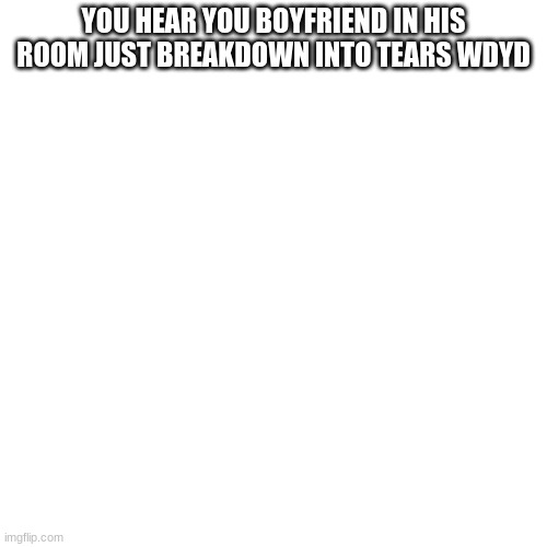 Blank Transparent Square | YOU HEAR YOU BOYFRIEND IN HIS ROOM JUST BREAKDOWN INTO TEARS WDYD | image tagged in memes,blank transparent square | made w/ Imgflip meme maker