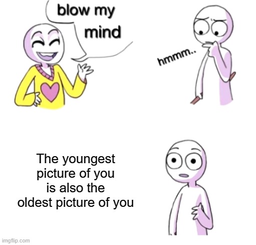 Blow my mind | The youngest picture of you is also the oldest picture of you | image tagged in blow my mind | made w/ Imgflip meme maker