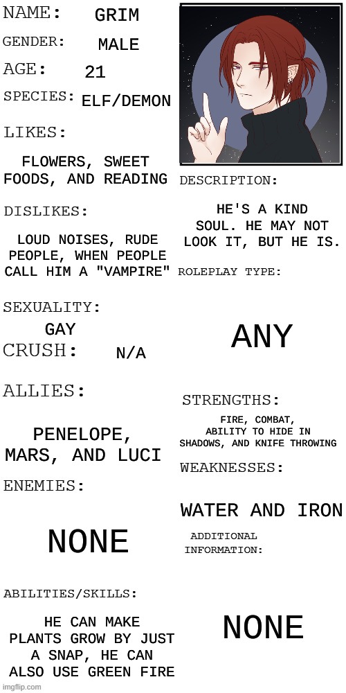 I might have a problem with making Oc's- | GRIM; MALE; 21; ELF/DEMON; FLOWERS, SWEET FOODS, AND READING; HE'S A KIND SOUL. HE MAY NOT LOOK IT, BUT HE IS. LOUD NOISES, RUDE PEOPLE, WHEN PEOPLE CALL HIM A "VAMPIRE"; ANY; GAY; N/A; FIRE, COMBAT, ABILITY TO HIDE IN SHADOWS, AND KNIFE THROWING; PENELOPE, MARS, AND LUCI; WATER AND IRON; NONE; NONE; HE CAN MAKE PLANTS GROW BY JUST A SNAP, HE CAN ALSO USE GREEN FIRE | image tagged in updated roleplay oc showcase | made w/ Imgflip meme maker