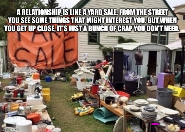 Relationships are like yard sales | A RELATIONSHIP IS LIKE A YARD SALE. FROM THE STREET YOU SEE SOME THINGS THAT MIGHT INTEREST YOU. BUT WHEN YOU GET UP CLOSE, IT'S JUST A BUNCH OF CRAP YOU DON'T NEED. BKHGSZ | image tagged in single life,single,strong women,funny meme | made w/ Imgflip meme maker