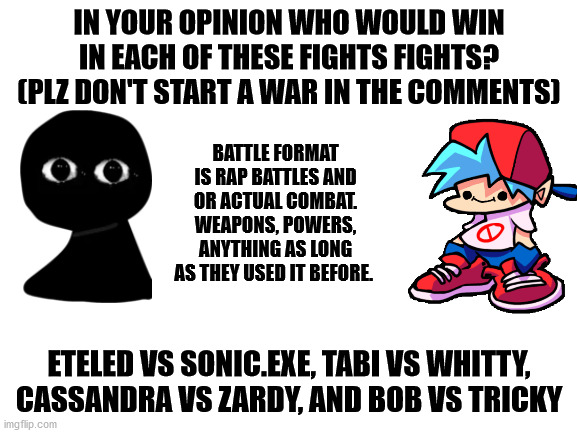 Who could actually win in ALL the fights? | IN YOUR OPINION WHO WOULD WIN IN EACH OF THESE FIGHTS FIGHTS? (PLZ DON'T START A WAR IN THE COMMENTS); BATTLE FORMAT IS RAP BATTLES AND OR ACTUAL COMBAT. WEAPONS, POWERS, ANYTHING AS LONG AS THEY USED IT BEFORE. ETELED VS SONIC.EXE, TABI VS WHITTY, CASSANDRA VS ZARDY, AND BOB VS TRICKY | image tagged in friday night funkin,mods,newgrounds,death battle | made w/ Imgflip meme maker
